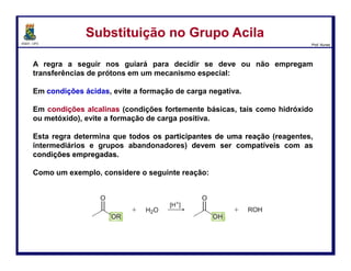 DQOI - UFC Prof. Nunes
Substituição no Grupo AcilaSubstituição no Grupo Acila
A regra sobre como evitar cargas negativas é aplicada somente em
condições ácidas.
A história é diferente em condições básicas. Considere o que acontece
quando um éster é tratado com o íon hidróxido.
Nesse caso, a carbonila não é protonada antes do ataque nucleofílico.
54
coordenada da reação
Energia
livre
 