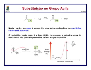 DQOI - UFC Prof. Nunes
Substituição no Grupo AcilaSubstituição no Grupo Acila
Sob condições básicas, o hidróxido ataca a carbonila diretamente
para dar um intermediário tetraédrico.
O diagrama de energia mostra que a energia ativação (Ea) não é muito
grande, porque uma carga negativa está presente em ambos os reagentes e
no intermediário.
Em outras palavras, uma carga negativa não está sendo formada, mas está
sendo meramente transferida de um local para outro.
55
coordenada da reação
Energia
livre
 