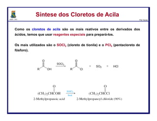 DQOI - UFC Prof. Nunes
Esta reação produz HCl como um sub-produto, o qual, muitas vezes, pode
produzir reações indesejáveis com outros grupos funcionais que podem
estar presentes no composto.
Desta forma, a piridina é usada para remover o HCl que é produzido.
Hidrólise de Cloreto de AcilaHidrólise de Cloreto de Acila
63
piridina Cloreto de piridínio
 