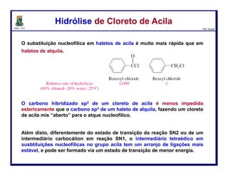 DQOI - UFC Prof. Nunes
Quando tratado com hidreto de alumínio e lítio (LiAlH4 ≡ LAH), os cloretos de
acila são reduzidos aos alcoóis:
O mecanismo da reação ocorre em duas etapas. Primeiro, o cloreto de acila é
tratado com LAH e, em seguida, a fonte de prótons é adicionada ao balão
reacional.
Redução de Cloreto de AcilaRedução de Cloreto de Acila
69
ataque nucleofílico perda do
grupo abandonador
LAH entrega o íon
hidreto que ataca a
carbonila
transferência H+
A carbonila é
restaurada pela
expulsão do íon
cloreto como
grupo
abandonador
segundo
ataque nucleofílico
A carbonila é
atacada
novamente pelo
hidreto gerando
um alcóxido
Após a reação ser
completada, o íon
alcóxido é
protonado com
um ácido
 