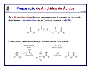 DQOI - UFC Prof. Nunes
Os ácidos carboxílicos, quando tratado com uma base forte, reagem com
haletos de alquila para produzirem ésteres.
O ácido carboxílico é primeiro desprotonado para dar um íon carboxilato, o
qual, em seguida, funciona como um nucleófilo e ataca o haleto de alquila
num processo SN2.
Portanto, as limitações esperadas das reações SN2 são aplicadas.
Especificamente, os haletos de alquila terciários não podem ser utilizados.
Preparação de ÉsteresPreparação de Ésteres
82
 