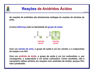 DQOI - UFC Prof. Nunes
Os ésteres podem ser convertidos em ácidos carboxílicos por tratamento
com hidróxido de sódio seguido pela adição de um ácido. Este processo é
chamado de saponificação.
O mecanismo se dá em três etapas:
Hidrólise Básica de Ésteres – SaponificaçãoHidrólise Básica de Ésteres – Saponificação
86
ataque nucleofílico
perda do
grupo abandonador
Hidróxido atua
como nuceófilo
e ataca a
carbonila
transferência H+
O ácido
carboxílico é
desprotonado
pelo alcóxido,
gerando o íon
carboxilato
A carbonila é
restaurada pela
expulsão do íon
alcóxido
 