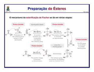 DQOI - UFC Prof. Nunes
Hidrólise Ácida de ÉsteresHidrólise Ácida de Ésteres
93
ataque nucleofílico
perda do
grupo abandonador
Protonação da
carbonila a
torna
mais eletrofílica
transferência H+
A carbonila é
restaurada pela
expulsão da
molécula de
metanol
abandonador
A carbonila é
atacada pelo
nucleófilo (H2O)
Após a reação ser
completada, a
carbonila é
desrotonada por
uma molécula de
água
transferência H+
transferência H+
transferência H+
O proton é
transferido para
uma molécula de
água
 