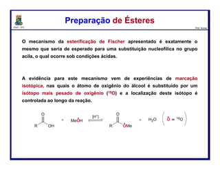 DQOI - UFC Prof. Nunes
Hidrólise de Ésteres - MecanismoHidrólise de Ésteres - Mecanismo
A espécie mais importantes no mecanismo de hidrólise é
o intermediário tetraédrico.
Evidência em apoio da existência do intermediário
tetraédrico foi observada pelo professor Myron Bender,
com base em experimentos de marcação isotópica
realizados na Universidade de Chicago.
1924 -1988
94
Benzoato de etilaBenzoato de etila
(marcado com 18O)
Água
(marcada com 18O)
Intermediário
tetraédrico
Água
 