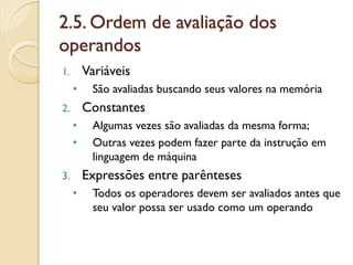 2.5. Ordem de avaliação dos
operandos
1.       Variáveis
     •    São avaliadas buscando seus valores na memória
2.       Constantes
     •    Algumas vezes são avaliadas da mesma forma;
     •    Outras vezes podem fazer parte da instrução em
          linguagem de máquina
3.       Expressões entre parênteses
     •    Todos os operadores devem ser avaliados antes que
          seu valor possa ser usado como um operando
 