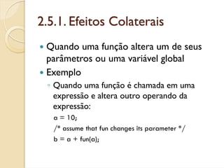 2.5.1. Efeitos Colaterais
 Quando uma função altera um de seus
 parâmetros ou uma variável global
 Exemplo
 ◦ Quando uma função é chamada em uma
   expressão e altera outro operando da
   expressão:
   a = 10;
   /* assume that fun changes its parameter */
   b = a + fun(a);
 