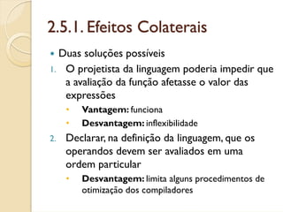 2.5.1. Efeitos Colaterais
  Duas soluções possíveis
1. O projetista da linguagem poderia impedir que
   a avaliação da função afetasse o valor das
   expressões
     •   Vantagem: funciona
     •   Desvantagem: inflexibilidade
2.   Declarar, na definição da linguagem, que os
     operandos devem ser avaliados em uma
     ordem particular
     •   Desvantagem: limita alguns procedimentos de
         otimização dos compiladores
 