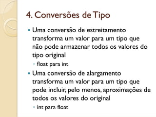 4. Conversões de Tipo
 Uma conversão de estreitamento
 transforma um valor para um tipo que
 não pode armazenar todos os valores do
 tipo original
 ◦ float para int
 Uma conversão de alargamento
 transforma um valor para um tipo que
 pode incluir, pelo menos, aproximações de
 todos os valores do original
 ◦ int para float
 
