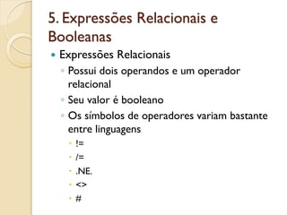 5. Expressões Relacionais e
Booleanas
 Expressões Relacionais
  ◦ Possui dois operandos e um operador
    relacional
  ◦ Seu valor é booleano
  ◦ Os símbolos de operadores variam bastante
    entre linguagens
     !=
     /=
     .NE.
     <>
     #
 