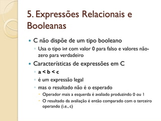 5. Expressões Relacionais e
Booleanas
 C não dispõe de um tipo booleano
 ◦ Usa o tipo int com valor 0 para falso e valores não-
   zero para verdadeiro
 Características de expressões em C
 ◦ a<b<c
 ◦ é um expressão legal
 ◦ mas o resultado não é o esperado
    Operador mais a esquerda é avaliado produzindo 0 ou 1
    O resultado da avaliação é então comparado com o terceiro
    operando (i.e., c)
 