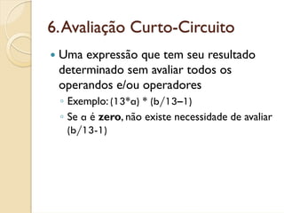 6. Avaliação Curto-Circuito
 Uma expressão que tem seu resultado
 determinado sem avaliar todos os
 operandos e/ou operadores
 ◦ Exemplo: (13*a) * (b/13–1)
 ◦ Se a é zero, não existe necessidade de avaliar
   (b/13-1)
 