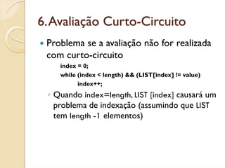 6. Avaliação Curto-Circuito
 Problema se a avaliação não for realizada
 com curto-circuito
    index = 0;
    while (index < length) && (LIST[index] != value)
          index++;
 ◦ Quando index=length, LIST [index] causará um
   problema de indexação (assumindo que LIST
   tem length -1 elementos)
 