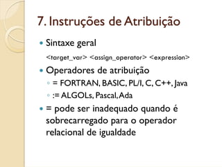 7. Instruções de Atribuição
 Sintaxe geral
 <target_var> <assign_operator> <expression>
 Operadores de atribuição
 ◦ = FORTRAN, BASIC, PL/I, C, C++, Java
 ◦ := ALGOLs, Pascal, Ada
 = pode ser inadequado quando é
 sobrecarregado para o operador
 relacional de igualdade
 
