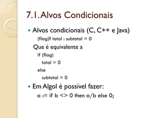 7.1. Alvos Condicionais
 Alvos condicionais (C, C++ e Java)
  (flag)? total : subtotal = 0
 Que é equivalente a
  if (flag)
     total = 0
  else
     subtotal = 0
 Em Algol é possível fazer:
  a := if b <> 0 then a/b else 0;
 
