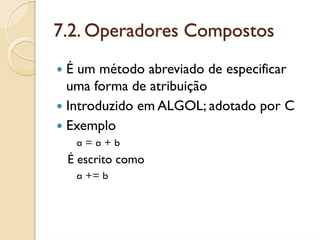 7.2. Operadores Compostos
 É um método abreviado de especificar
 uma forma de atribuição
 Introduzido em ALGOL; adotado por C
 Exemplo
  a=a+b
 É escrito como
  a += b
 