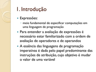 1. Introdução
 Expressões:
 ◦ meio fundamental de especificar computações em
   uma linguagem de programação
 Para entender a avaliação de expressões é
 necessário estar familiarizado com a ordem de
 avaliação de operadores e de operandos
 A essência das linguagens de programação
 imperativas é dada pelo papel predominante das
 instruções de atribuição, cujo objetivo é mudar
 o valor de uma variável
 