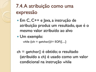 7.4. A atribuição como uma
expressão
 Em C, C++ e Java, a instrução de
 atribuição produz um resultado, que é o
 mesmo valor atribuído ao alvo
 Um exemplo:
   while ((ch = getchar())!= EOF){…}


ch = getchar() é obtido; o resultado
  (atribuído a ch) é usado como um valor
  condicional na instrução while
 