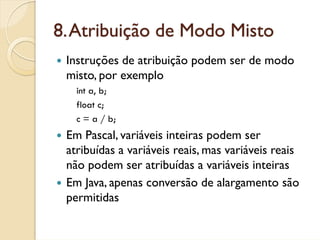 8. Atribuição de Modo Misto
 Instruções de atribuição podem ser de modo
 misto, por exemplo
   int a, b;
   float c;
   c = a / b;
 Em Pascal, variáveis inteiras podem ser
 atribuídas a variáveis reais, mas variáveis reais
 não podem ser atribuídas a variáveis inteiras
 Em Java, apenas conversão de alargamento são
 permitidas
 
