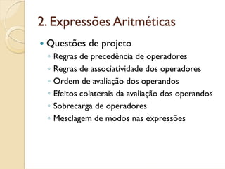 2. Expressões Aritméticas
 Questões de projeto
 ◦   Regras de precedência de operadores
 ◦   Regras de associatividade dos operadores
 ◦   Ordem de avaliação dos operandos
 ◦   Efeitos colaterais da avaliação dos operandos
 ◦   Sobrecarga de operadores
 ◦   Mesclagem de modos nas expressões
 