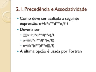 2.1. Precedência e Associatividade
 Como deve ser avaliada a seguinte
 expressão: a+b*c**d**e/f ?
 Deveria ser
  ◦ ((((a+b)*c)**d)**e)/f
  ◦ a+(((b*c)**d)**(e/f))
  ◦ a+((b*(c**(d**e)))/f)
 A última opção é usada por Fortran
 