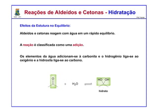 DQOI - UFC Prof. Nunes
Efeitos da Estutura no Equilíbrio:
Aldeídos e cetonas reagem com água em um rápido equilíbrio.
A reação é classificada como uma adição.
Os elementos da água adicionam-se à carbonila e o hidrogênio liga-se ao
oxigênio e a hidroxila liga-se ao carbono.
Reações de Aldeídos e Cetonas - HidrataçãoReações de Aldeídos e Cetonas - Hidratação
hidrato
 