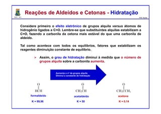 DQOI - UFC Prof. Nunes
Considere primeiro o efeito eletrônico de grupos alquila versus átomos de
hidrogênio ligados a C=O. Lembre-se que substituintes alquilas estabilizam a
C=O, fazendo a carbonila da cetona mais estável do que uma carbonila de
aldeído.
Tal como acontece com todos os equilíbrios, fatores que estabilizam os
reagentes diminuição constante de equilíbrio.
Assim, o grau de hidratação diminui à medida que o número de
grupos alquila sobre a carbonila aumenta.
Reações de Aldeídos e Cetonas - HidrataçãoReações de Aldeídos e Cetonas - Hidratação
Aumenta o no de grupos alquila
Diminui a constante de hidratação
K = 99,96 K = 50 K = 0,14
formaldeído acetaldeído acetona
 