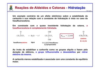 DQOI - UFC Prof. Nunes
Um exemplo contrário de um efeito eletrônico sobre a estabilidade da
carbonila e sua relação com a constante de hidratação é visto no caso da
hexafluorocetona.
Em constraste com a quase inexistente hidratação da cetona, a
hexafluorocetona é completamente hidratada.
Ao invés de estabilizar a carbonila como os grupos alquila o fazem pela
doração de elétrons, o grupo trifluorometila a desestabiliza por retirar
eletróns da mesma.
A carbonila menos estabilizada é associada com uma constante de equilíbrio
maior.
Reações de Aldeídos e Cetonas - HidrataçãoReações de Aldeídos e Cetonas - Hidratação
K = 0,14
hexafluoroacetona água
acetona
1,1,1,3,3,3-hexafluoro-
2,2-propanodiol
 