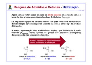 DQOI - UFC Prof. Nunes
Agora vamos voltar nossa atenção ao efeito estérico, observando como o
tamanho dos grupos que estavam ligados a C=O afetam Khidratação.
Os ângulos de ligação no carbono vão de 120° para 109.5° com as mudanças
de hibridização sp2 nos reagentes (aldeído ou cetona) para o sp3 do produto
(hidratado).
A maior aglomeração dos susbtituintes implica que hidratação é mais
tolerada (Khidratação maior) quando os grupos são pequenos (hidrogênio)
do que quando eles são grandes (alquila).
Reações de Aldeídos e Cetonas - HidrataçãoReações de Aldeídos e Cetonas - Hidratação
Aumenta aglomeração espacial no hidrato
Diminui a constante de hidratação
K = 99,96 K = 50 K = 0,14
Hidrato do formaldeído Hidrato do acetaldeído Hidrato do acetona
 