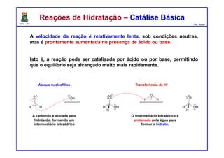 DQOI - UFC Prof. Nunes
Reações de Hidratação – Catálise BásicaReações de Hidratação – Catálise Básica
A velocidade da reação é relativamente lenta, sob condições neutras,
mas é prontamente aumentada no presença de ácido ou base.
Isto é, a reação pode ser catalisada por ácido ou por base, permitindo
que o equilíbrio seja alcançado muito mais rapidamente.
Ataque nucleofílico Transferência de H+
A carbonila é atacada pelo
hidróxido, formando um
intermediário tetraédrico
O intermediário tetraédrico é
protonado pela água para
formar o hidrato.
 