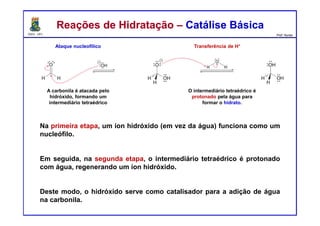DQOI - UFC Prof. Nunes
Reações de Hidratação – Catálise BásicaReações de Hidratação – Catálise Básica
Na primeira etapa, um íon hidróxido (em vez da água) funciona como um
nucleófilo.
Em seguida, na segunda etapa, o intermediário tetraédrico é protonado
com água, regenerando um íon hidróxido.
Deste modo, o hidróxido serve como catalisador para a adição de água
na carbonila.
Ataque nucleofílico Transferência de H+
A carbonila é atacada pelo
hidróxido, formando um
intermediário tetraédrico
O intermediário tetraédrico é
protonado pela água para
formar o hidrato.
 