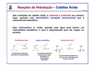 DQOI - UFC Prof. Nunes
Reações de Hidratação – Catálise ÁcidaReações de Hidratação – Catálise Ácida
Sob condições de catálise ácida, a carbonila é protonada em primeiro
lugar, gerando uma intermediário carregado positivamente que é
extremamente eletrofílico.
Este intermediário é, então, atacado pela água para formar um
intermediário tetraédrico, o qual é desprotonado para dar origem ao
produto.
Ataque nucleofílicoTransferência de H+
A carbonila é protonada,
tornando-a mais eletrofílica
O intermediário tetraédrico é
desprotonado pela água para
formar o hidrato.
A carbonila protonada
é atacada pela água,
formando um
intermediário
tetraédrico
Transferência de H+
 