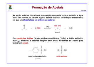 DQOI - UFC Prof. Nunes
Na seção anterior discutimos uma reação que pode ocorrer quando a água
ataca um aldeído ou cetona. Agora, iremos explorar uma reação semelhante,
em que um álcool ataca um aldeído ou cetona:
Em condições ácidas (ácido p-toluenossulfônico (TsOH) e ácido sulfúrico
(H2SO4), aldeídos e cetonas reagem com duas moléculas de álcool para
formar um acetal.
Formação de AcetaisFormação de Acetais
Ácdo p-toluenossulfônico Ácido sulfúrico
 