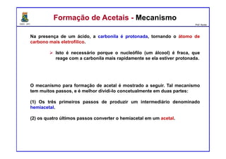 DQOI - UFC Prof. Nunes
Na presença de um ácido, a carbonila é protonada, tornando o átomo de
carbono mais eletrofílico.
Isto é necessário porque o nucleófilo (um álcool) é fraca, que
reage com a carbonila mais rapidamente se ela estiver protonada.
O mecanismo para formação de acetal é mostrado a seguir. Tal mecanismo
tem muitos passos, e é melhor dividi-lo concetualmente em duas partes:
(1) Os três primeiros passos de produzir um intermediário denominado
hemiacetal.
(2) os quatro últimos passos converter o hemiacetal em um acetal.
Formação de Acetais - MecanismoFormação de Acetais - Mecanismo
 