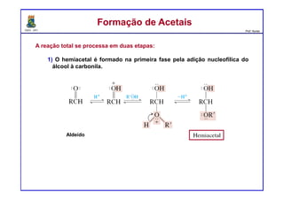 DQOI - UFC Prof. Nunes
A reação total se processa em duas etapas:
1) O hemiacetal é formado na primeira fase pela adição nucleofílica do
álcool à carbonila.
Formação de AcetaisFormação de Acetais
Aldeído
 