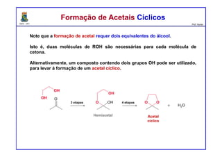 DQOI - UFC Prof. Nunes
Note que a formação de acetal requer dois equivalentes do álcool.
Isto é, duas moléculas de ROH são necessárias para cada molécula de
cetona.
Alternativamente, um composto contendo dois grupos OH pode ser utilizado,
para levar á formação de um acetal cíclico.
Formação de Acetais CíclicosFormação de Acetais Cíclicos
3 etapas 4 etapas
Acetal
cíclico
 