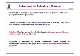 DQOI - UFC Prof. Nunes
Os aldeídos e cetonas se assemelham aos derivados de ácidos carboxílicos
por apresentarem o grupo acila.
Todavia, as ligações C-C e C-H são mais fortes que as ligações C-Cl, C-O e
C-N presentes nos derivados de ácidos carboxílicos.
Este fato dificulta a quebra das referidas ligações e faz com que os aldeídos e
cetonas reajam de forma diferente.
Enquanto os derivados de ácidos carboxílicos sofrem reações de
substituição nucleofílica no grupo acila, aldeídos e cetonas sofrem reações
de adição.
Estruturas de Aldeídos e CetonasEstruturas de Aldeídos e Cetonas
 