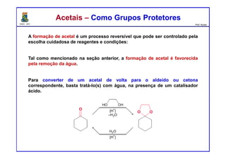 DQOI - UFC Prof. Nunes
Acetais – Como Grupos ProtetoresAcetais – Como Grupos Protetores
A formação de acetal é um processo reversível que pode ser controlado pela
escolha cuidadosa de reagentes e condições:
Tal como mencionado na seção anterior, a formação de acetal é favorecida
pela remoção da água.
Para converter de um acetal de volta para o aldeído ou cetona
correspondente, basta tratá-lo(s) com água, na presença de um catalisador
ácido.
 