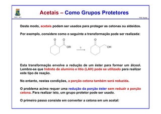 DQOI - UFC Prof. Nunes
Acetais – Como Grupos ProtetoresAcetais – Como Grupos Protetores
Deste modo, acetais podem ser usados para proteger as cetonas ou aldeídos.
Por exemplo, considere como o seguinte a transformação pode ser realizada:
Esta transformação envolve a redução de um éster para formar um álcool.
Lembre-se que hidreto de alumínio e lítio (LAH) pode se utilizado para realizar
este tipo de reação.
No entanto, nestas condições, a porção cetona também será reduzida.
O problema acima requer uma redução da porção éster sem reduzir a porção
cetona. Para realizar isto, um grupo protetor pode ser usado.
O primeiro passo consiste em converter a cetona em um acetal:
 