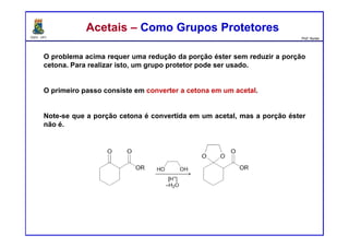DQOI - UFC Prof. Nunes
Acetais – Como Grupos ProtetoresAcetais – Como Grupos Protetores
O problema acima requer uma redução da porção éster sem reduzir a porção
cetona. Para realizar isto, um grupo protetor pode ser usado.
O primeiro passo consiste em converter a cetona em um acetal.
Note-se que a porção cetona é convertida em um acetal, mas a porção éster
não é.
 