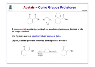 DQOI - UFC Prof. Nunes
Acetais – Como Grupos ProtetoresAcetais – Como Grupos Protetores
O grupo acetal resultante é estável em condições fortemente básicas e não
irá reagir com LAH.
Isto faz com que seja possível reduzir apenas o éster.
Depois, o acetal pode ser removido para regenerar a cetona:
 