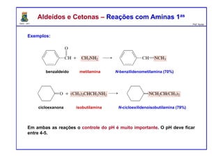 DQOI - UFC Prof. Nunes
Aldeídos e Cetonas – Reações com Aminas 1asAldeídos e Cetonas – Reações com Aminas 1as
Exemplos:
Em ambas as reações o controle do pH é muito importante. O pH deve ficar
entre 4-5.
benzaldeído metilamina N-benzilidenometilamina (70%)
cicloexanona isobutilamina N-cicloexilidenoisobutilamina (79%)
 