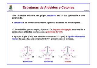 DQOI - UFC Prof. Nunes
Dois aspectos notáveis do grupo carbonila são a sua geometria e sua
polaridade.
A carbonila e os átomos diretamente ligados a ela estão no mesmo plano.
O formaldeído, por exemplo, é planar. Os ângulos de ligação envolvendo a
carbonila de aldeídos e cetonas são próximos de 120°.
A ligação dupla (C=O) em aldeídos e cetonas (122 pm) é significativamente
menor do que a ligação simples C-O (141 pm) em álcoois e éteres.
Estruturas de Aldeídos e CetonasEstruturas de Aldeídos e Cetonas
formaldeído acetaldeído acetona
 