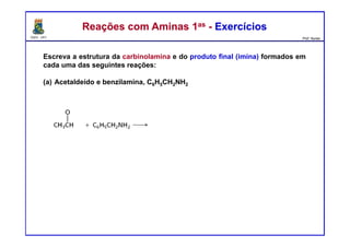 DQOI - UFC Prof. Nunes
Reações com Aminas 1as - ExercíciosReações com Aminas 1as - Exercícios
Escreva a estrutura da carbinolamina e do produto final (imina) formados em
cada uma das seguintes reações:
(a) Acetaldeído e benzilamina, C6H5CH2NH2
 