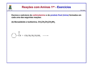 DQOI - UFC Prof. Nunes
Reações com Aminas 1as - ExercíciosReações com Aminas 1as - Exercícios
Escreva a estrutura da carbinolamina e do produto final (imina) formados em
cada uma das seguintes reações:
(b) Benzaldeído e butilamina, CH3CH2CH2CH2NH2
- H2O
 