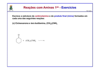 DQOI - UFC Prof. Nunes
Reações com Aminas 1as - ExercíciosReações com Aminas 1as - Exercícios
Escreva a estrutura da carbinolamina e do produto final (imina) formados em
cada uma das seguintes reações:
(c) Cicloexanona e terc-butilamina, (CH3)3CNH2
 