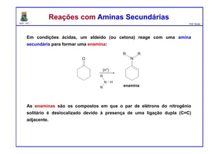 DQOI - UFC Prof. Nunes
Em condições ácidas, um aldeído (ou cetona) reage com uma amina
secundária para formar uma enamina:
As enaminas são os compostos em que o par de elétrons do nitrogênio
solitário é deslocalizado devido à presença de uma ligação dupla (C=C)
adjacente.
Reações com Aminas SecundáriasReações com Aminas Secundárias
enamina
 