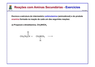 DQOI - UFC Prof. Nunes
Escreva a estrutura do intermeiário carbinolamina (aminoálcool) e do produto
enamina formada na reação de cada um das seguintes reações:
a) Propanal e dimetilamina, CH3NHCH3
Reações com Aminas Secundárias - ExercíciosReações com Aminas Secundárias - Exercícios
carbinolamina
enamina
 