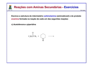 DQOI - UFC Prof. Nunes
Escreva a estrutura do intermeiário carbinolamina (aminoálcool) e do produto
enamina formada na reação de cada um das seguintes reações:
c) Acetofenona e piperidina
Reações com Aminas Secundárias - ExercíciosReações com Aminas Secundárias - Exercícios
carbinolamina
enamina
 