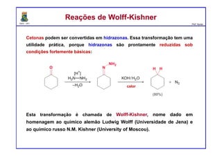 DQOI - UFC Prof. Nunes
Cetonas podem ser convertidas em hidrazonas. Essa transformação tem uma
utilidade prática, porque hidrazonas são prontamente reduzidas sob
condições fortemente básicas:
Esta transformação é chamada de Wolff-Kishner, nome dado em
homenagem ao químico alemão Ludwig Wolff (Universidade de Jena) e
ao químico russo N.M. Kishner (University of Moscou).
Reações de Wolff-KishnerReações de Wolff-Kishner
calor
 