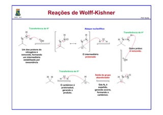 DQOI - UFC Prof. Nunes
Reações de Wolff-KishnerReações de Wolff-Kishner
Ataque nucleofílicoTransferência de H+
Transferência de H+
Saída do grupo
abandonador
Transferência de H+
Um dos protons do
nitrogênio é
removido, formando
um intermediário
estabilizado por
ressonância
O intermediário
protonado
Gás N2 é
expelido,
gerando ocorre,
formando o
carbânion.
O carbânion é
protonadod,
gerando o
produto.
Outro próton
é removido.
 